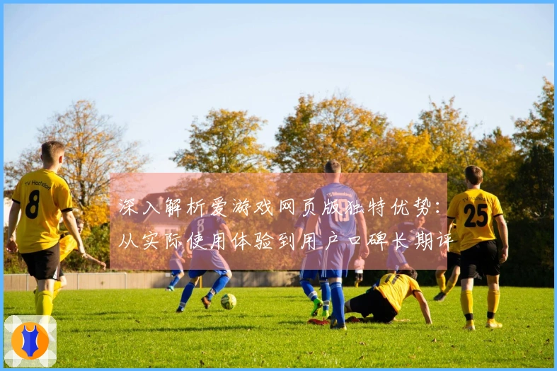 深入解析爱游戏网页版独特优势：从实际使用体验到用户口碑长期评价分析