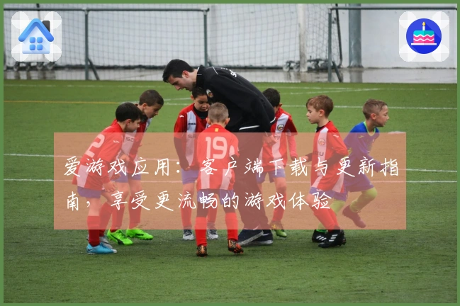 爱游戏应用：客户端下载与更新指南，享受更流畅的游戏体验
