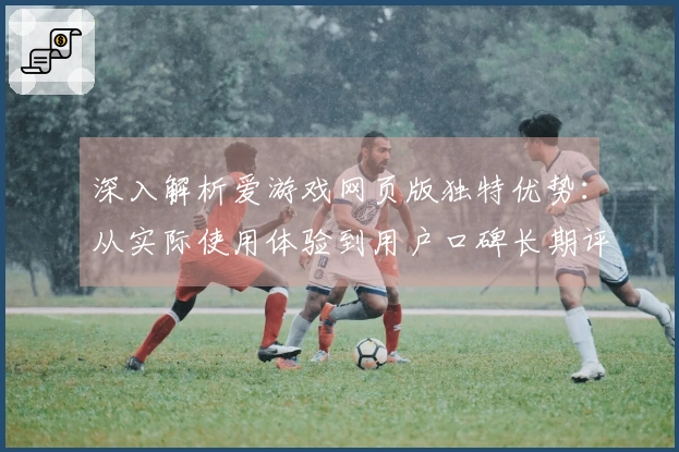 深入解析爱游戏网页版独特优势：从实际使用体验到用户口碑长期评价分析